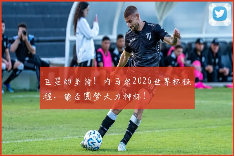 巨星的坚持！内马尔2026世界杯征程，能否圆梦大力神杯！