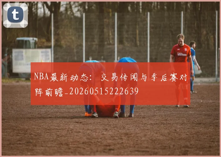 NBA最新动态:交易传闻与季后赛对阵前瞻_20260515222639