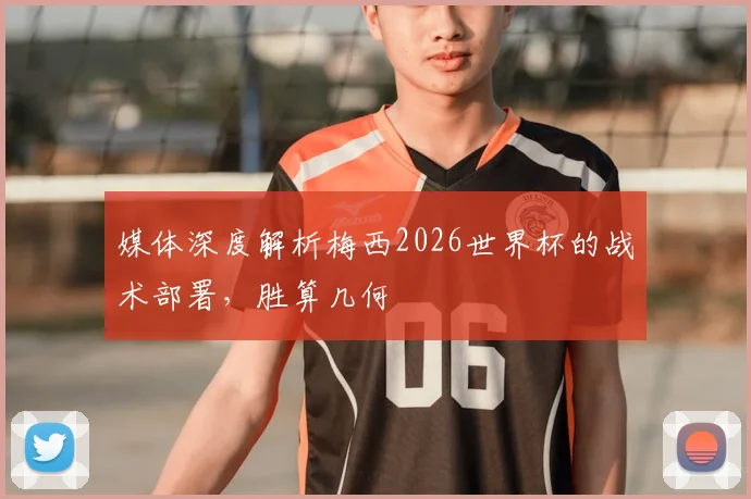 媒体深度解析梅西2026世界杯的战术部署,胜算几何