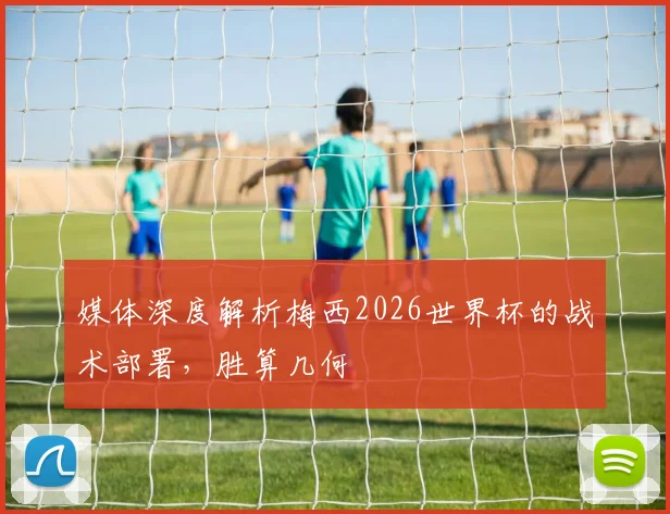 媒体深度解析梅西2026世界杯的战术部署,胜算几何